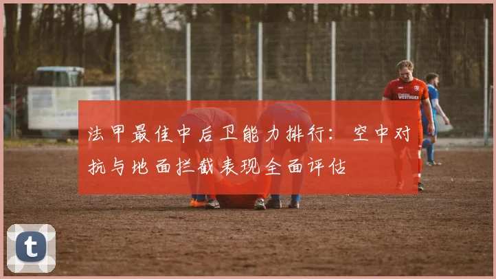 法甲最佳中后卫能力排行：空中对抗与地面拦截表现全面评估