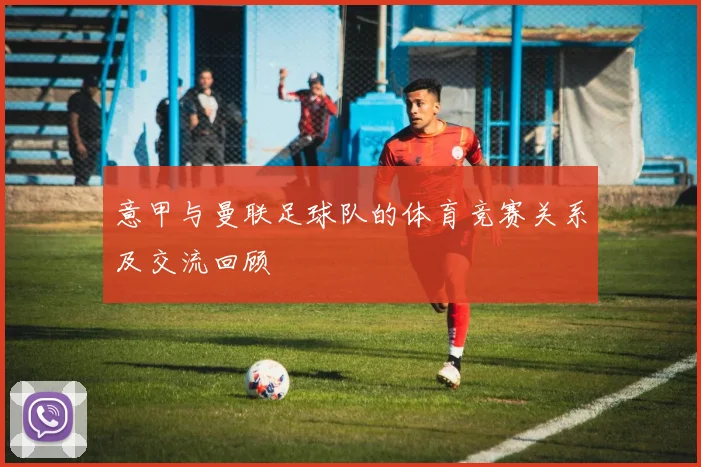 意甲与曼联足球队的体育竞赛关系及交流回顾