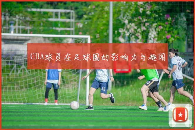 CBA球员在足球圈的影响力与趣闻
