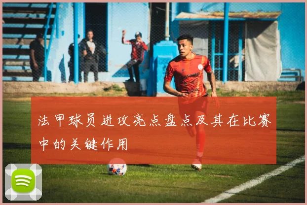 法甲球员进攻亮点盘点及其在比赛中的关键作用